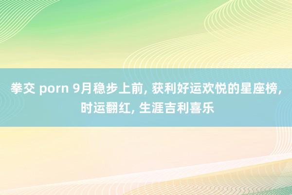 拳交 porn 9月稳步上前， 获利好运欢悦的星座榜， 时运翻红， 生涯吉利喜乐