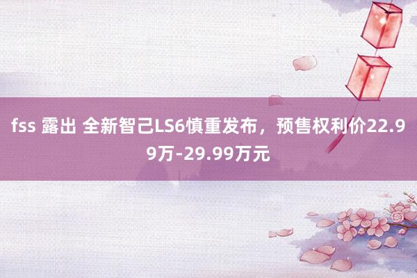 fss 露出 全新智己LS6慎重发布，预售权利价22.99万-29.99万元