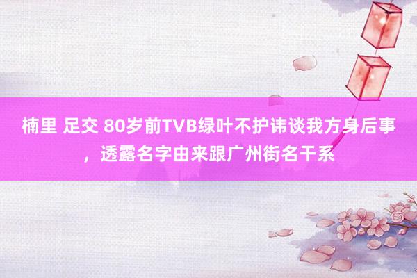 楠里 足交 80岁前TVB绿叶不护讳谈我方身后事，透露名字由来跟广州街名干系