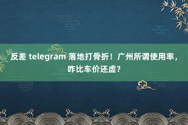 反差 telegram 落地打骨折！广州所谓使用率，咋比车价还虚？