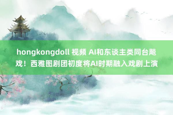 hongkongdoll 视频 AI和东谈主类同台飚戏！西雅图剧团初度将AI时期融入戏剧上演