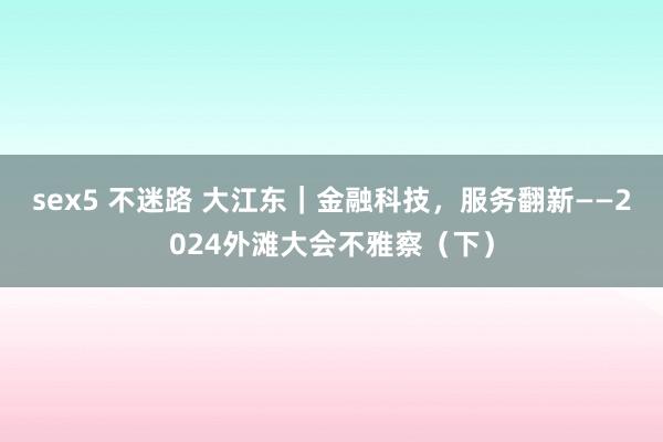 sex5 不迷路 大江东｜金融科技，服务翻新——2024外滩大会不雅察（下）