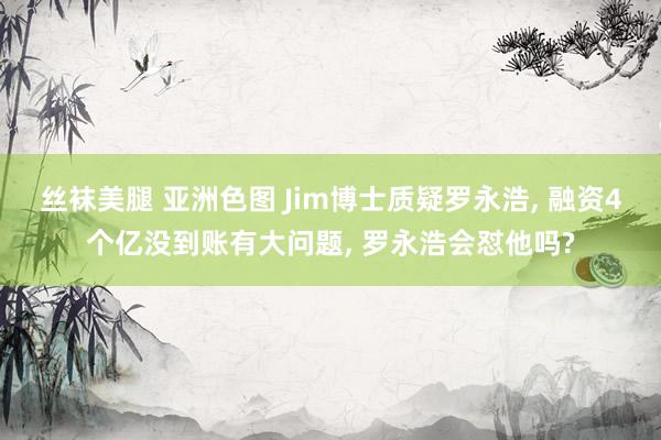 丝袜美腿 亚洲色图 Jim博士质疑罗永浩， 融资4个亿没到账有大问题， 罗永浩会怼他吗?