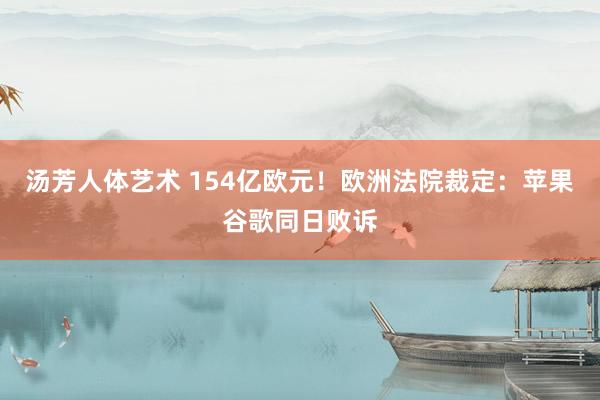 汤芳人体艺术 154亿欧元！欧洲法院裁定：苹果谷歌同日败诉