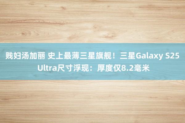 贱妇汤加丽 史上最薄三星旗舰！三星Galaxy S25 Ultra尺寸浮现：厚度仅8.2毫米