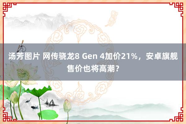 汤芳图片 网传骁龙8 Gen 4加价21%，安卓旗舰售价也将高潮？