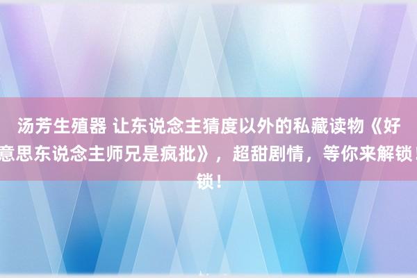 汤芳生殖器 让东说念主猜度以外的私藏读物《好意思东说念主师兄是疯批》，超甜剧情，等你来解锁！