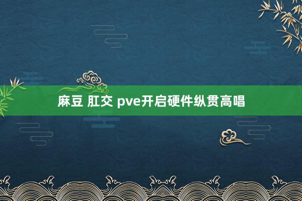 麻豆 肛交 pve开启硬件纵贯高唱