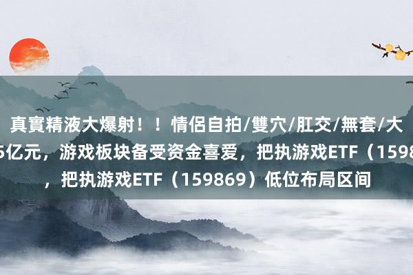 真實精液大爆射！！情侶自拍/雙穴/肛交/無套/大量噴精 净流入近1.5亿元，游戏板块备受资金喜爱，把执游戏ETF（159869）低位布局区间