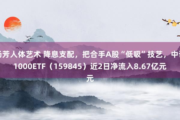 汤芳人体艺术 降息支配，把合手A股“低吸”技艺，中证1000ETF（159845）近2日净流入8.67亿元