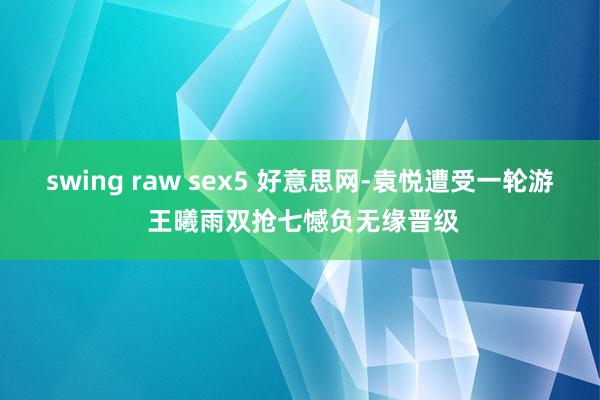 swing raw sex5 好意思网-袁悦遭受一轮游 王曦雨双抢七憾负无缘晋级