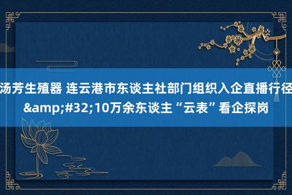 汤芳生殖器 连云港市东谈主社部门组织入企直播行径&#32;10万余东谈主“云表”看企探岗