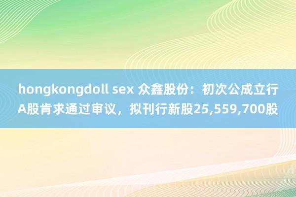 hongkongdoll sex 众鑫股份：初次公成立行A股肯求通过审议，拟刊行新股25，559，700股