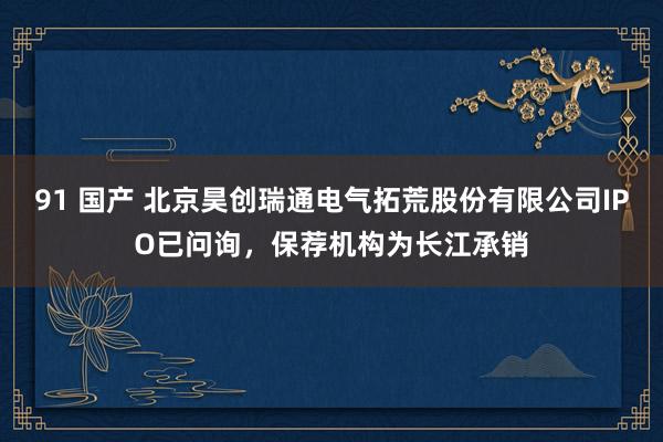 91 国产 北京昊创瑞通电气拓荒股份有限公司IPO已问询，保荐机构为长江承销