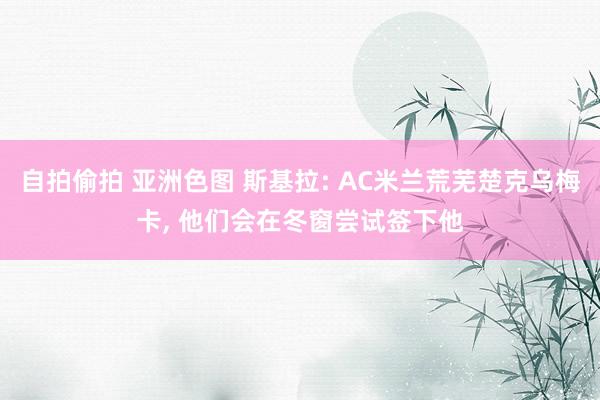 自拍偷拍 亚洲色图 斯基拉: AC米兰荒芜楚克乌梅卡， 他们会在冬窗尝试签下他