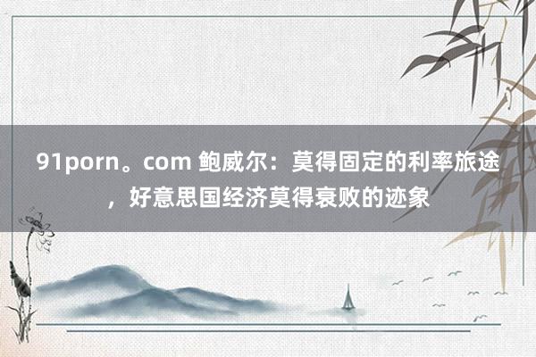 91porn。com 鲍威尔：莫得固定的利率旅途，好意思国经济莫得衰败的迹象