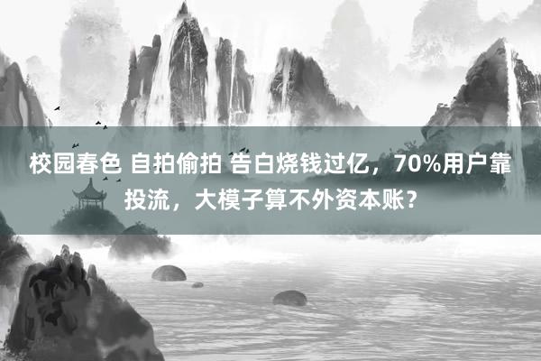 校园春色 自拍偷拍 告白烧钱过亿，70%用户靠投流，大模子算不外资本账？