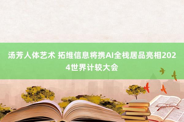 汤芳人体艺术 拓维信息将携AI全栈居品亮相2024世界计较大会