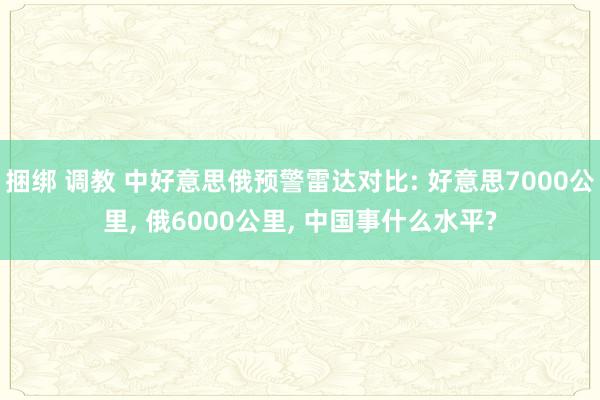 捆绑 调教 中好意思俄预警雷达对比: 好意思7000公里， 俄6000公里， 中国事什么水平?