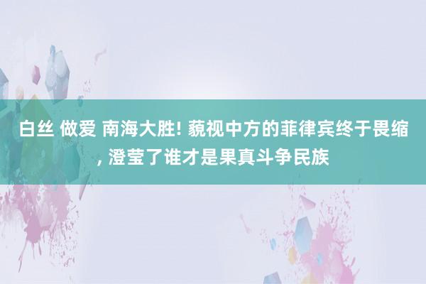 白丝 做爱 南海大胜! 藐视中方的菲律宾终于畏缩， 澄莹了谁才是果真斗争民族