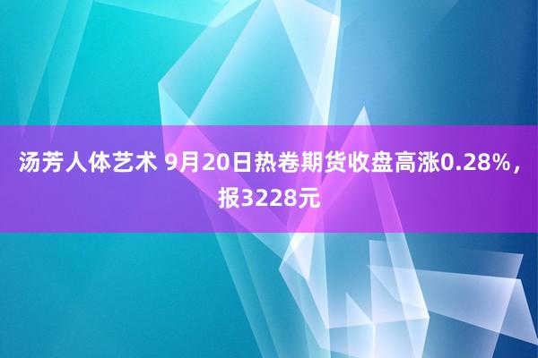 汤芳人体艺术 9月20日热卷期货收盘高涨0.28%，报3228元