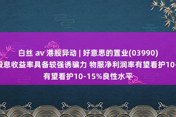 白丝 av 港股异动 | 好意思的置业(03990)涨超5% 公司股息收益率具备较强诱骗力 物服净利润率有望看护10-15%良性水平