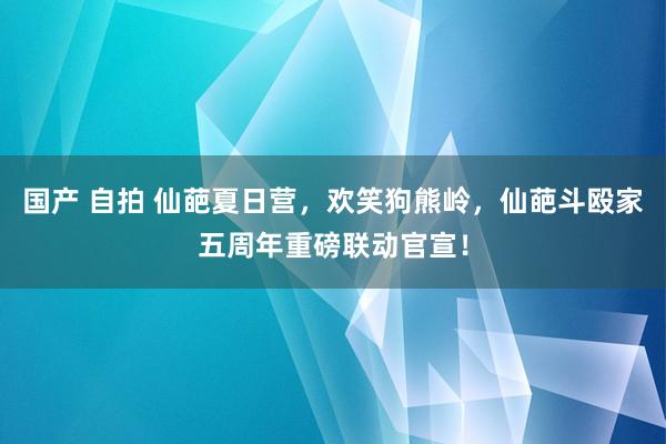 国产 自拍 仙葩夏日营，欢笑狗熊岭，仙葩斗殴家五周年重磅联动官宣！