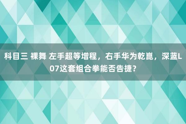 科目三 裸舞 左手超等增程，右手华为乾崑，深蓝L07这套组合拳能否告捷？