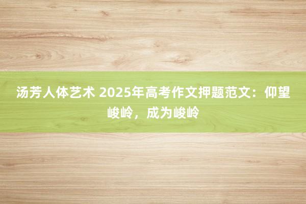 汤芳人体艺术 2025年高考作文押题范文：仰望峻岭，成为峻岭