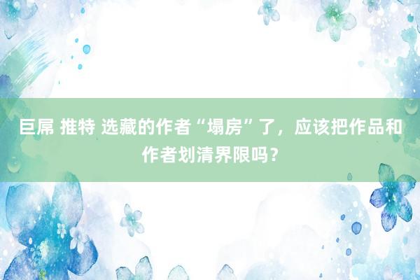 巨屌 推特 选藏的作者“塌房”了，应该把作品和作者划清界限吗？