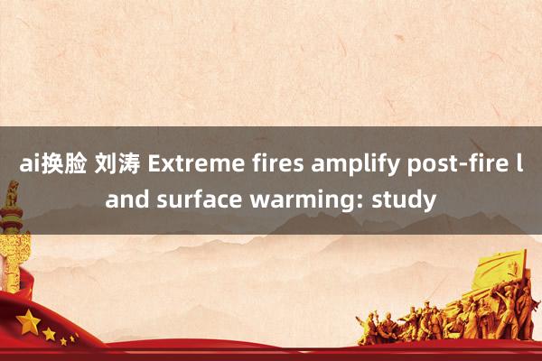 ai换脸 刘涛 Extreme fires amplify post-fire land surface warming: study