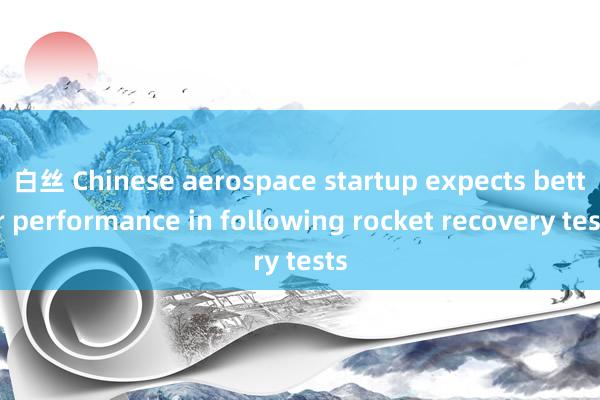 白丝 Chinese aerospace startup expects better performance in following rocket recovery tests