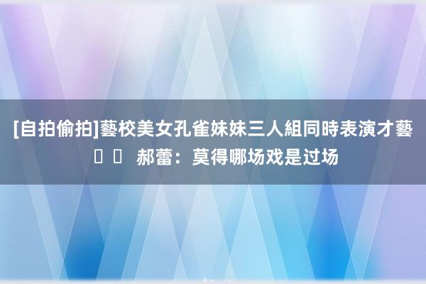 [自拍偷拍]藝校美女孔雀妹妹三人組同時表演才藝 		 郝蕾：莫得哪场戏是过场