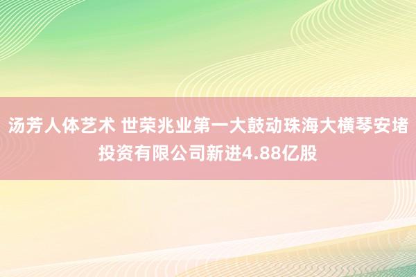 汤芳人体艺术 世荣兆业第一大鼓动珠海大横琴安堵投资有限公司新进4.88亿股