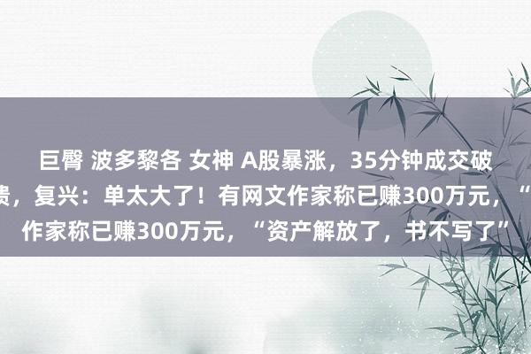 巨臀 波多黎各 女神 A股暴涨，35分钟成交破万亿！又有券商软件崩溃，复兴：单太大了！有网文作家称已赚300万元，“资产解放了，书不写了”