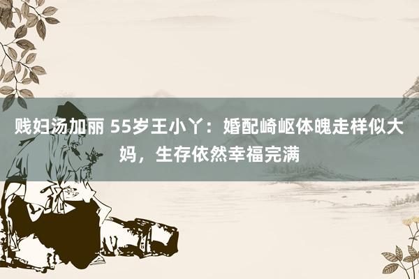 贱妇汤加丽 55岁王小丫：婚配崎岖体魄走样似大妈，生存依然幸福完满