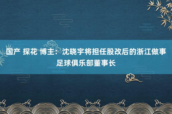 国产 探花 博主：沈晓宇将担任股改后的浙江做事足球俱乐部董事长