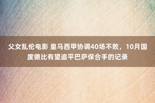 父女乱伦电影 皇马西甲协调40场不败，10月国度德比有望追平巴萨保合手的记录