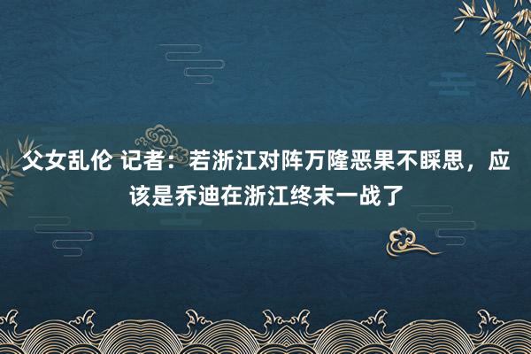 父女乱伦 记者：若浙江对阵万隆恶果不睬思，应该是乔迪在浙江终末一战了