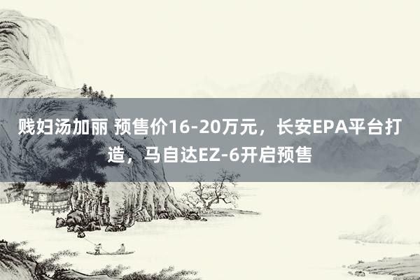 贱妇汤加丽 预售价16-20万元，长安EPA平台打造，马自达EZ-6开启预售