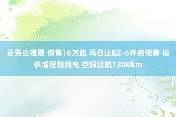 汤芳生殖器 预售16万起 马自达EZ-6开启预售 提供增程和纯电 空洞续航1300km