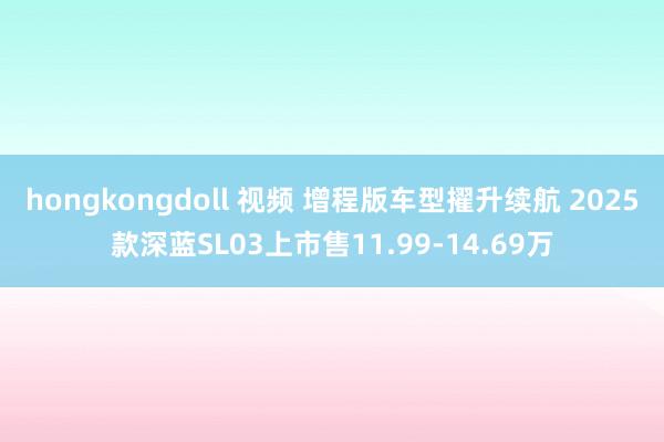 hongkongdoll 视频 增程版车型擢升续航 2025款深蓝SL03上市售11.99-14.69万