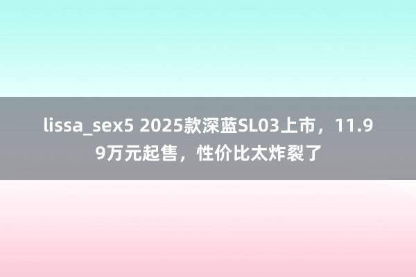 lissa_sex5 2025款深蓝SL03上市，11.99万元起售，性价比太炸裂了