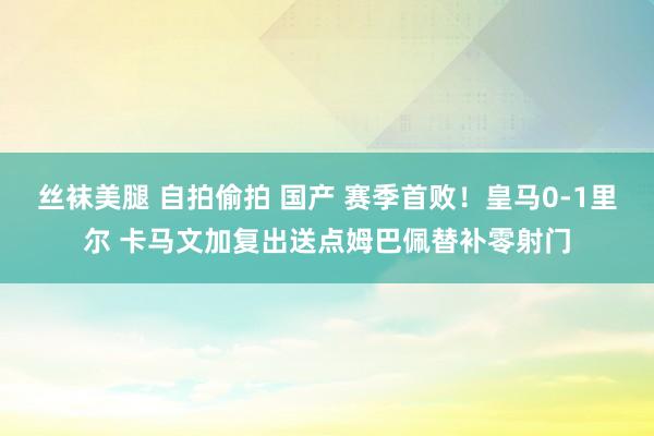 丝袜美腿 自拍偷拍 国产 赛季首败！皇马0-1里尔 卡马文加复出送点姆巴佩替补零射门