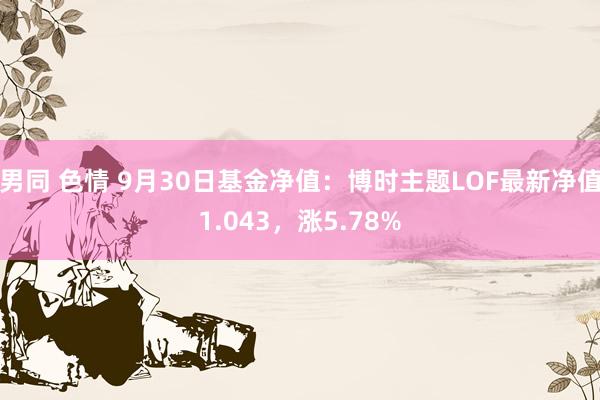 男同 色情 9月30日基金净值：博时主题LOF最新净值1.043，涨5.78%