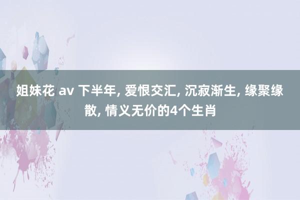 姐妹花 av 下半年， 爱恨交汇， 沉寂渐生， 缘聚缘散， 情义无价的4个生肖