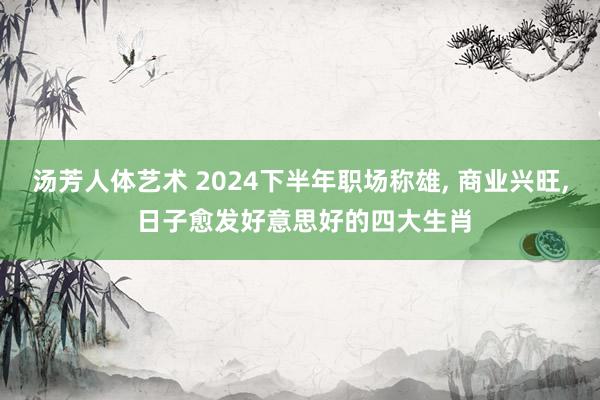 汤芳人体艺术 2024下半年职场称雄， 商业兴旺， 日子愈发好意思好的四大生肖