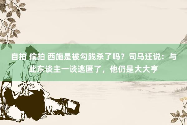 自拍 偷拍 西施是被勾践杀了吗？司马迁说：与此东谈主一谈逃匿了，他仍是大大亨