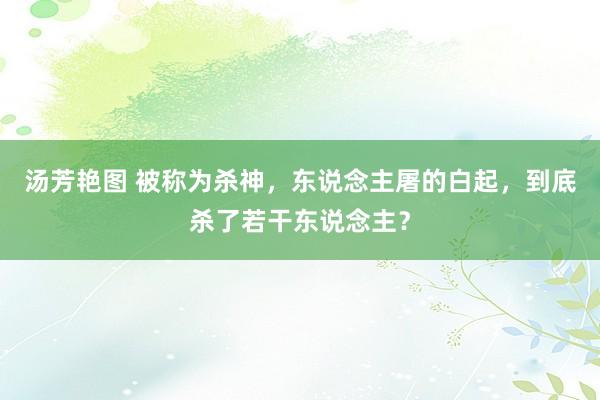 汤芳艳图 被称为杀神，东说念主屠的白起，到底杀了若干东说念主？