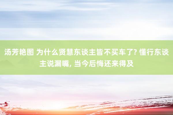 汤芳艳图 为什么贤慧东谈主皆不买车了? 懂行东谈主说漏嘴， 当今后悔还来得及